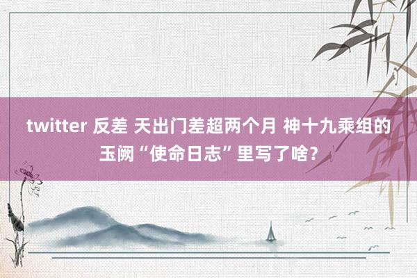 twitter 反差 天出门差超两个月 神十九乘组的玉阙“使命日志”里写了啥？
