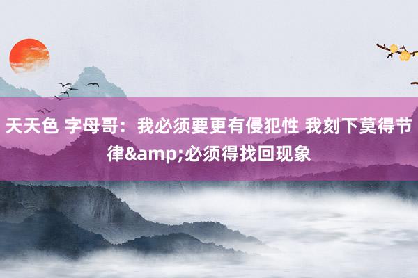 天天色 字母哥：我必须要更有侵犯性 我刻下莫得节律&必须得找回现象