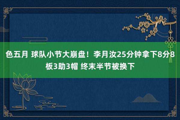色五月 球队小节大崩盘！李月汝25分钟拿下8分8板3助3帽 终末半节被换下