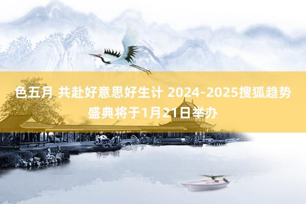 色五月 共赴好意思好生计 2024-2025搜狐趋势盛典将于1月21日举办