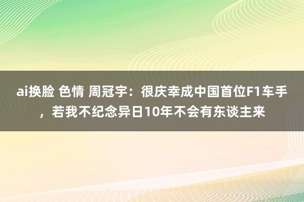 ai换脸 色情 周冠宇：很庆幸成中国首位F1车手，若我不纪念异日10年不会有东谈主来