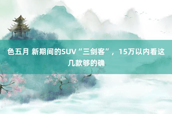色五月 新期间的SUV“三剑客”，15万以内看这几款够的确