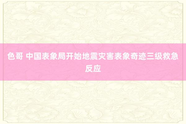 色哥 中国表象局开始地震灾害表象奇迹三级救急反应