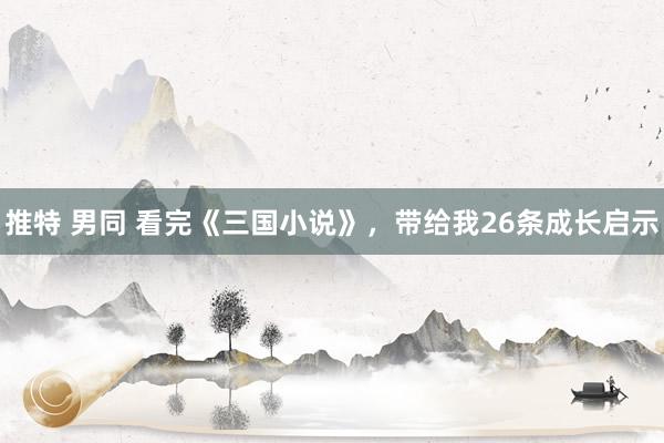 推特 男同 看完《三国小说》，带给我26条成长启示