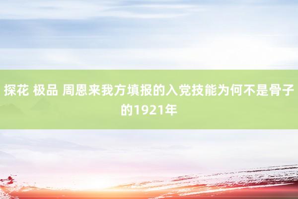 探花 极品 周恩来我方填报的入党技能为何不是骨子的1921年