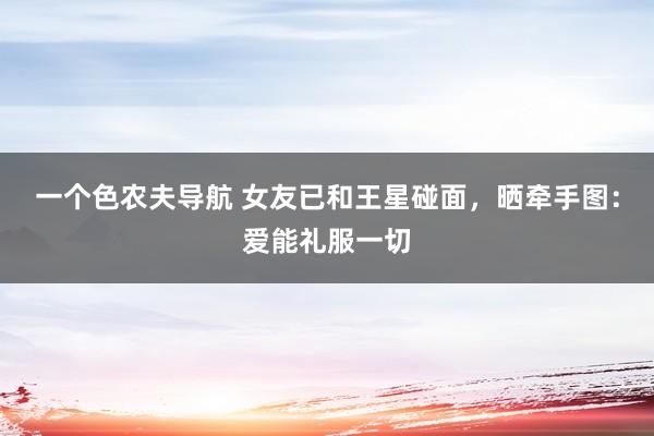一个色农夫导航 女友已和王星碰面，晒牵手图：爱能礼服一切