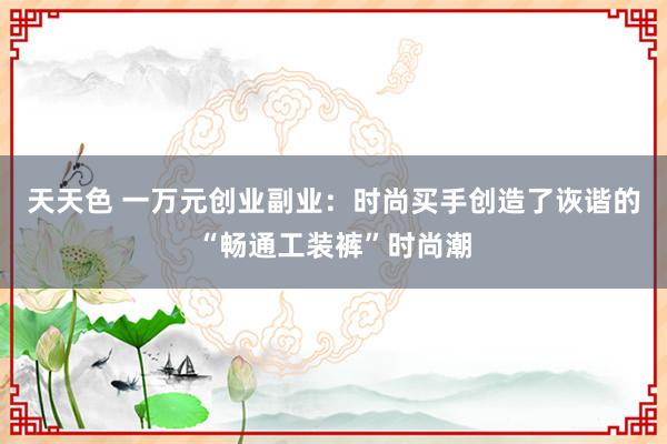 天天色 一万元创业副业：时尚买手创造了诙谐的“畅通工装裤”时尚潮