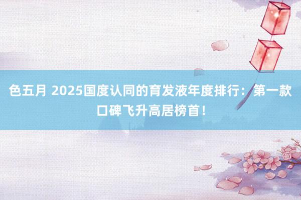 色五月 2025国度认同的育发液年度排行：第一款口碑飞升高居榜首！