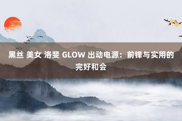 黑丝 美女 洛斐 GLOW 出动电源：前锋与实用的完好和会