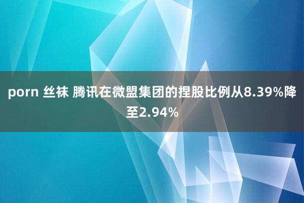 porn 丝袜 腾讯在微盟集团的捏股比例从8.39%降至2.94%