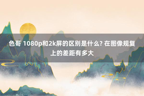 色哥 1080p和2k屏的区别是什么? 在图像规复上的差距有多大