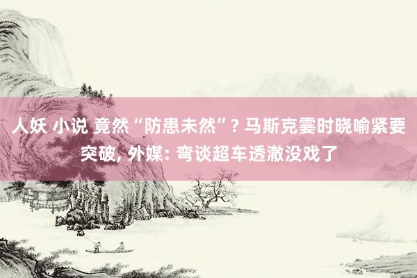 人妖 小说 竟然“防患未然”? 马斯克霎时晓喻紧要突破， 外媒: 弯谈超车透澈没戏了