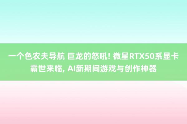 一个色农夫导航 巨龙的怒吼! 微星RTX50系显卡霸世来临， AI新期间游戏与创作神器