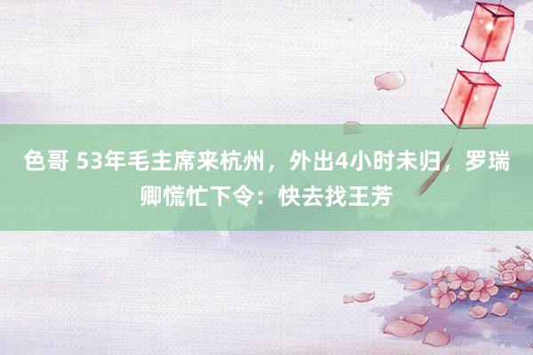 色哥 53年毛主席来杭州，外出4小时未归，罗瑞卿慌忙下令：快去找王芳