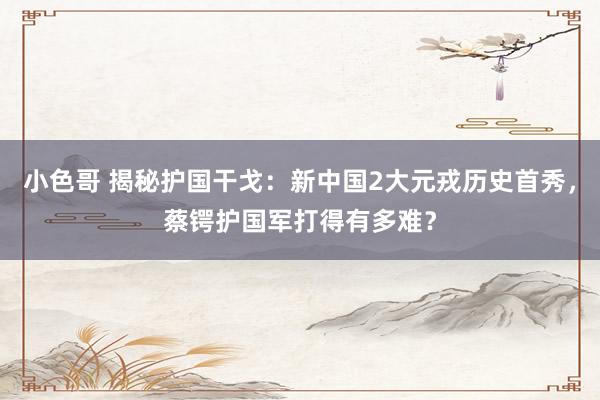 小色哥 揭秘护国干戈：新中国2大元戎历史首秀，蔡锷护国军打得有多难？