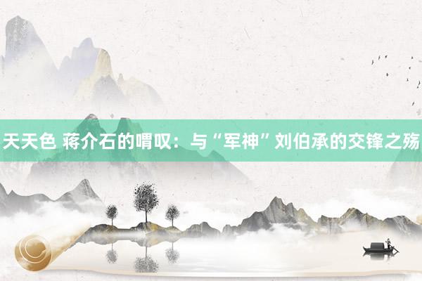天天色 蒋介石的喟叹：与“军神”刘伯承的交锋之殇