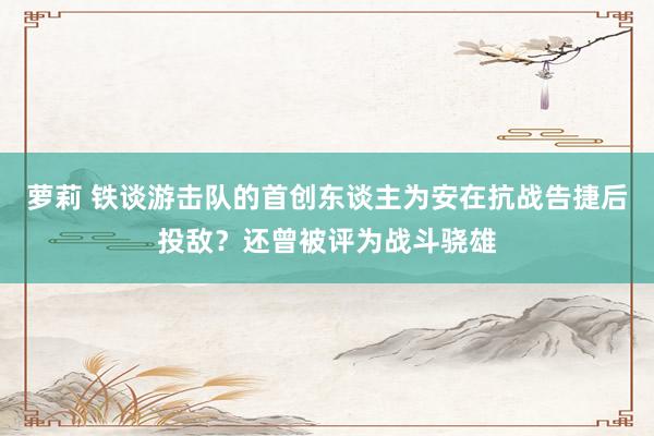 萝莉 铁谈游击队的首创东谈主为安在抗战告捷后投敌？还曾被评为战斗骁雄