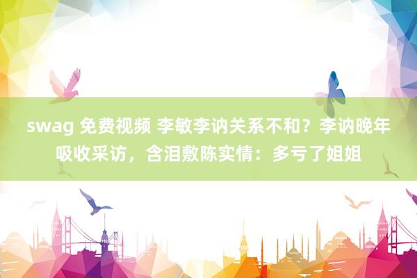swag 免费视频 李敏李讷关系不和？李讷晚年吸收采访，含泪敷陈实情：多亏了姐姐