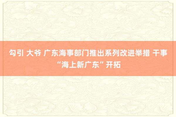 勾引 大爷 广东海事部门推出系列改进举措 干事“海上新广东”开拓