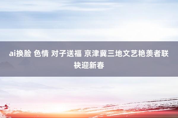 ai换脸 色情 对子送福 京津冀三地文艺艳羡者联袂迎新春