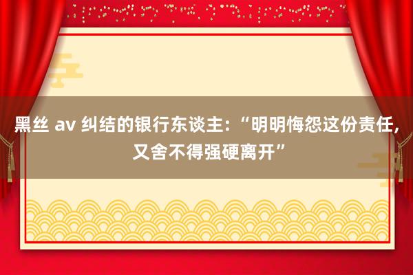 黑丝 av 纠结的银行东谈主: “明明悔怨这份责任， 又舍不得强硬离开”