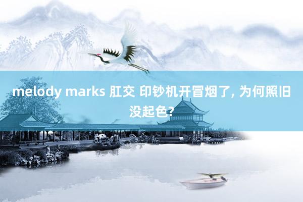 melody marks 肛交 印钞机开冒烟了， 为何照旧没起色?