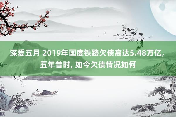 深爱五月 2019年国度铁路欠债高达5.48万亿， 五年昔时， 如今欠债情况如何