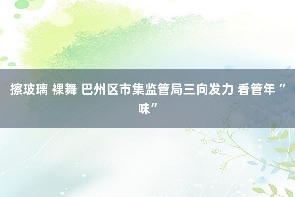 擦玻璃 裸舞 巴州区市集监管局三向发力 看管年“味”