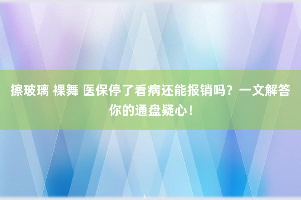擦玻璃 裸舞 医保停了看病还能报销吗？一文解答你的通盘疑心！