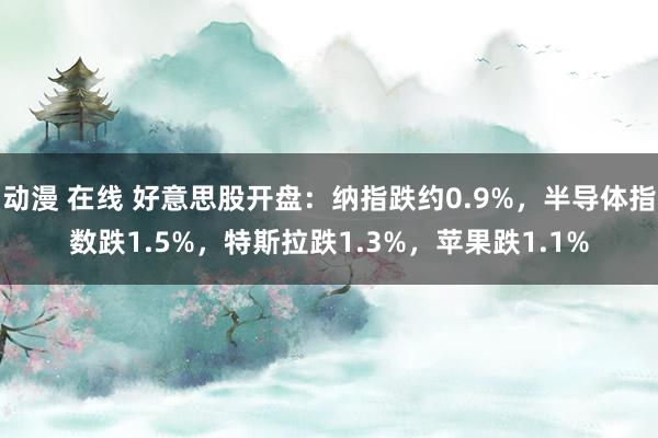 动漫 在线 好意思股开盘：纳指跌约0.9%，半导体指数跌1.5%，特斯拉跌1.3%，苹果跌1.1%