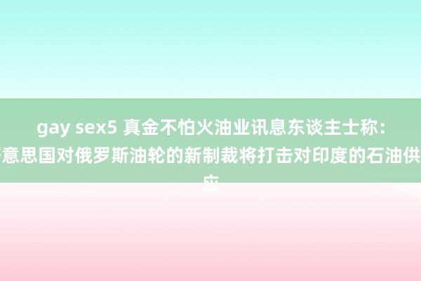 gay sex5 真金不怕火油业讯息东谈主士称：好意思国对俄罗斯油轮的新制裁将打击对印度的石油供应