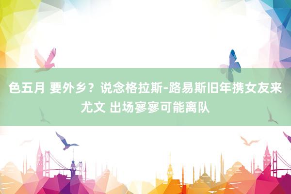 色五月 要外乡？说念格拉斯-路易斯旧年携女友来尤文 出场寥寥可能离队