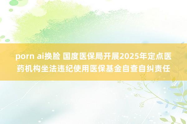 porn ai换脸 国度医保局开展2025年定点医药机构坐法违纪使用医保基金自查自纠责任