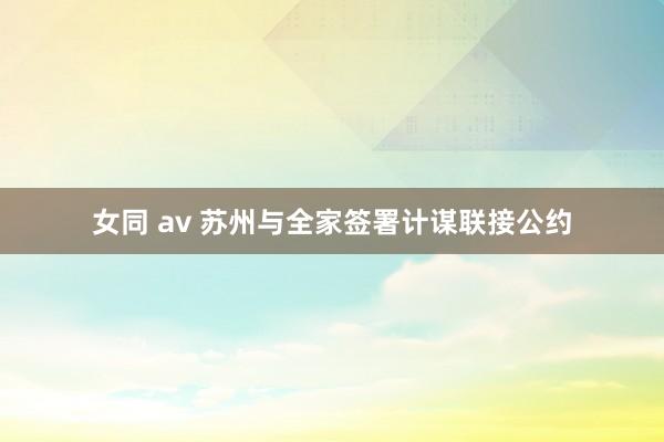 女同 av 苏州与全家签署计谋联接公约
