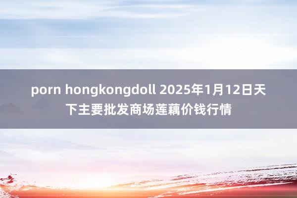 porn hongkongdoll 2025年1月12日天下主要批发商场莲藕价钱行情