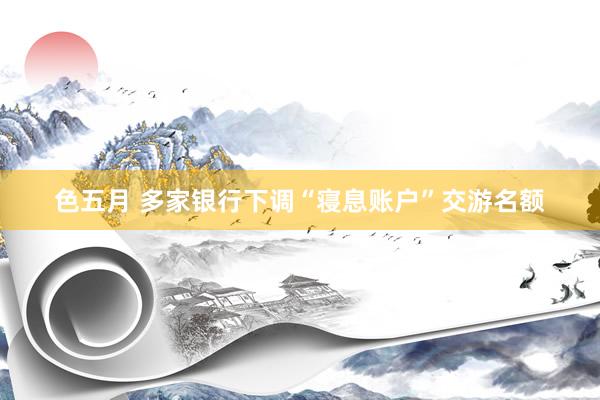 色五月 多家银行下调“寝息账户”交游名额