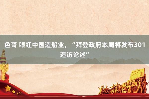 色哥 眼红中国造船业，“拜登政府本周将发布301造访论述”