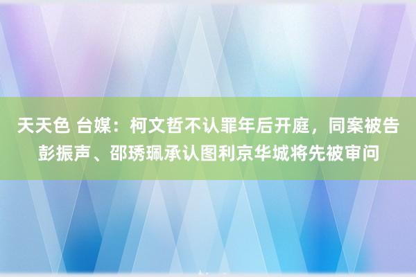 天天色 台媒：柯文哲不认罪年后开庭，同案被告彭振声、邵琇珮承认图利京华城将先被审问