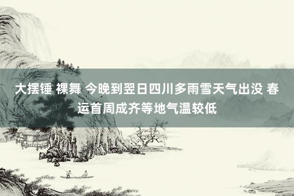 大摆锤 裸舞 今晚到翌日四川多雨雪天气出没 春运首周成齐等地气温较低