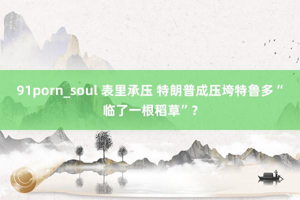 91porn_soul 表里承压 特朗普成压垮特鲁多“临了一根稻草”？