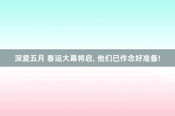 深爱五月 春运大幕将启， 他们已作念好准备!