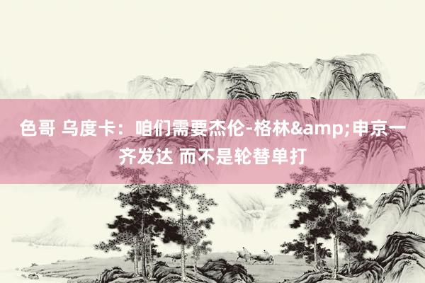 色哥 乌度卡：咱们需要杰伦-格林&申京一齐发达 而不是轮替单打