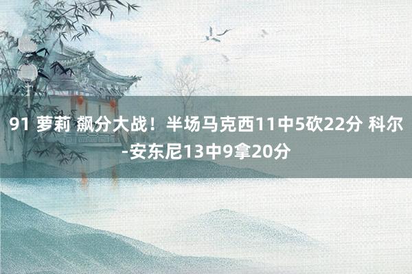 91 萝莉 飙分大战！半场马克西11中5砍22分 科尔-安东尼13中9拿20分