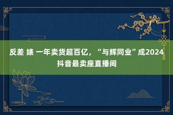 反差 婊 一年卖货超百亿，“与辉同业”成2024抖音最卖座直播间