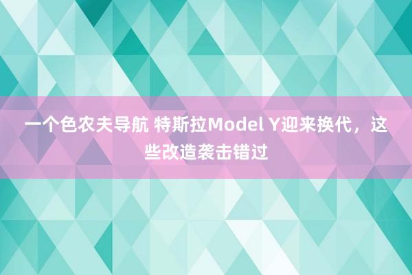 一个色农夫导航 特斯拉Model Y迎来换代，这些改造袭击错过