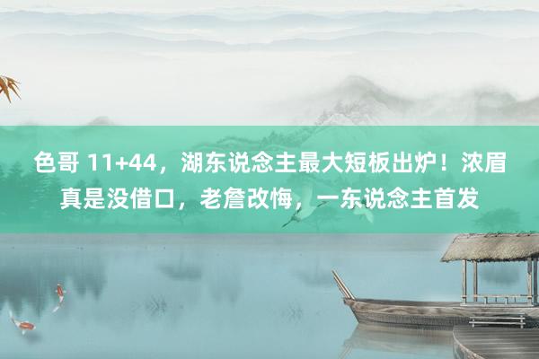 色哥 11+44，湖东说念主最大短板出炉！浓眉真是没借口，老詹改悔，一东说念主首发