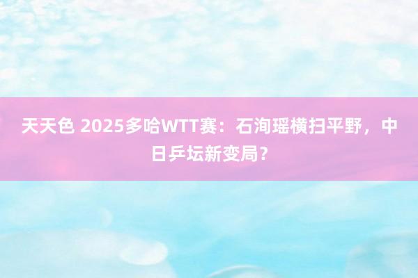 天天色 2025多哈WTT赛：石洵瑶横扫平野，中日乒坛新变局？