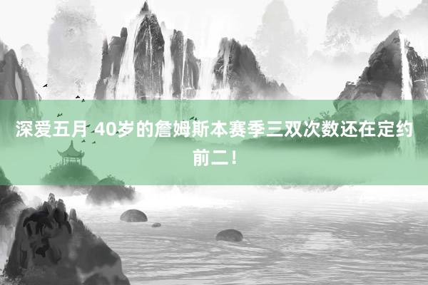 深爱五月 40岁的詹姆斯本赛季三双次数还在定约前二！