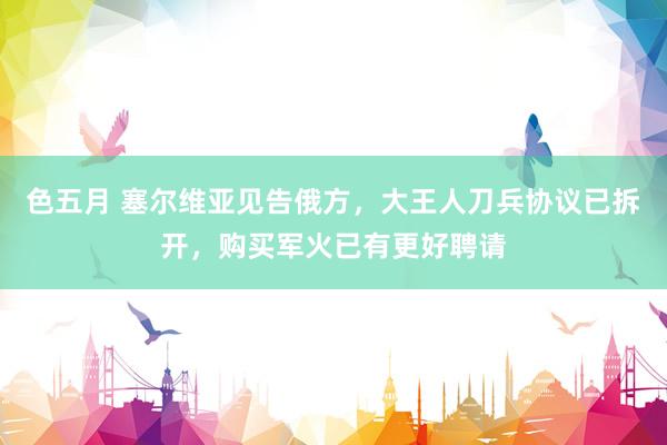 色五月 塞尔维亚见告俄方，大王人刀兵协议已拆开，购买军火已有更好聘请