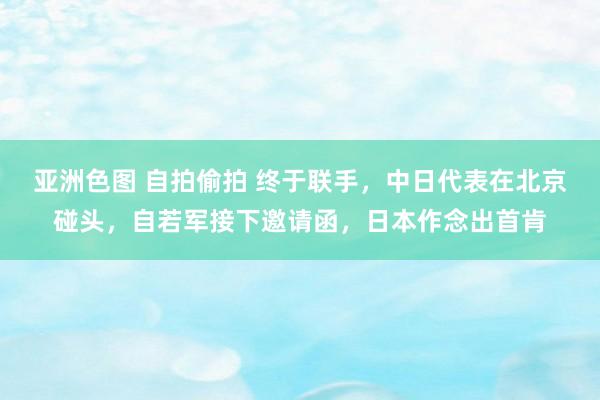 亚洲色图 自拍偷拍 终于联手，中日代表在北京碰头，自若军接下邀请函，日本作念出首肯